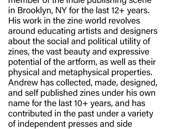 Originally from Philadelphia, PA, Andrew has been a proud resident and member of the indie publishing scene in Brooklyn, NY for the last 12+ years. His work in the zine world revolves around educating artists and designers about the social and political utility of zines, the vast beauty and expressive potential of the artform, as well as their physical and metaphysical properties. Andrew has collected, made, designed, and self published zines under his own name for the last 10+ years, and has contributed in the past under a variety of independent presses and side projects to form his body of work.