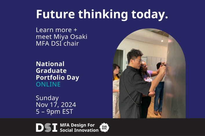 Future Thinking Today. Learn more + meet Miya Osaki MFA DSI chair. National Graduate Portfolio Day ONLINE. Nov 17, 2024 5–9pm EST. White text on a dark blue background. DSI MFA Design for Social Innovation SVA NYC in white text on a black background. Photo of two DSI graduate students writing on a chalkboard.